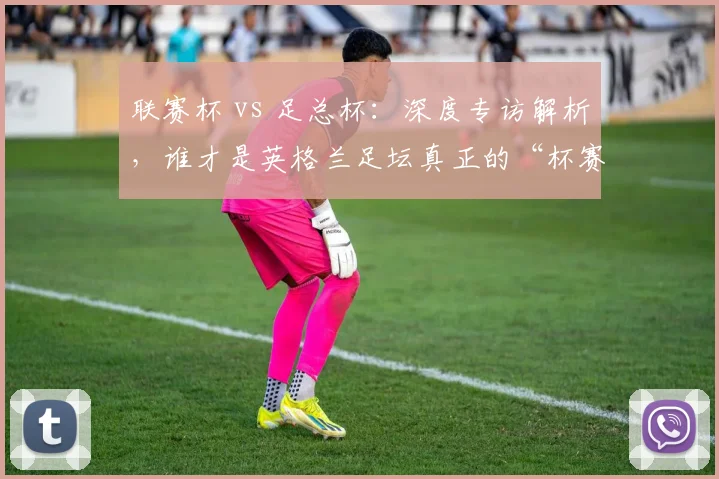 联赛杯 vs 足总杯：深度专访解析，谁才是英格兰足坛真正的“杯赛之王”？