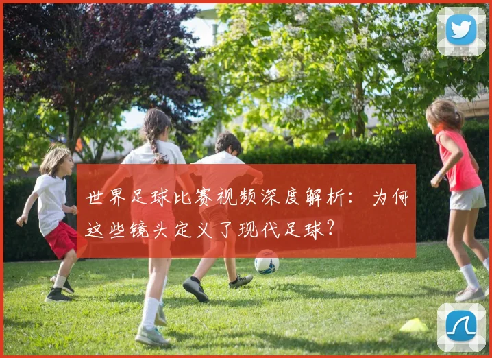 世界足球比赛视频深度解析：为何这些镜头定义了现代足球？