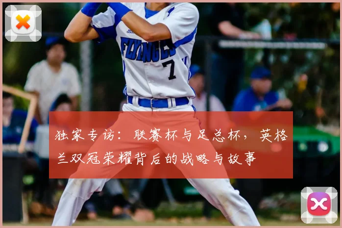 独家专访：联赛杯与足总杯，英格兰双冠荣耀背后的战略与故事