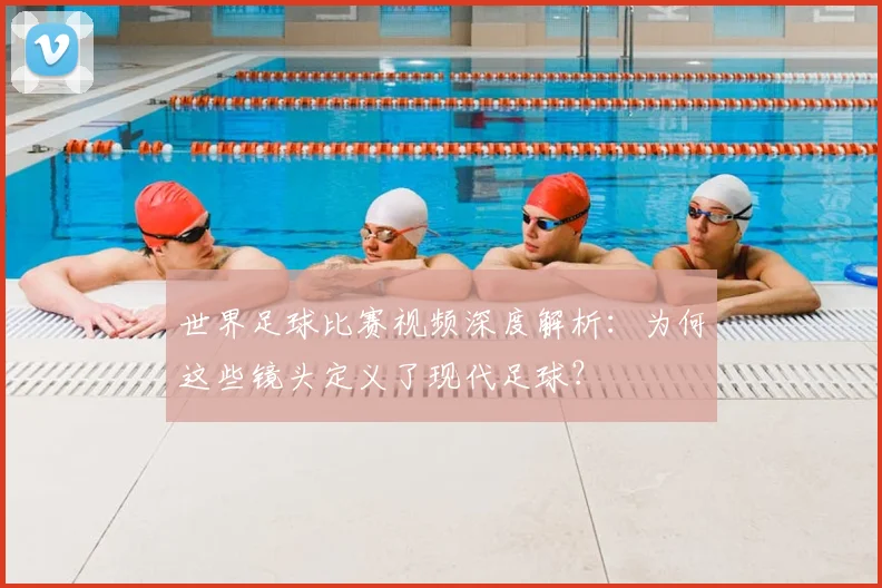 世界足球比赛视频深度解析：为何这些镜头定义了现代足球？