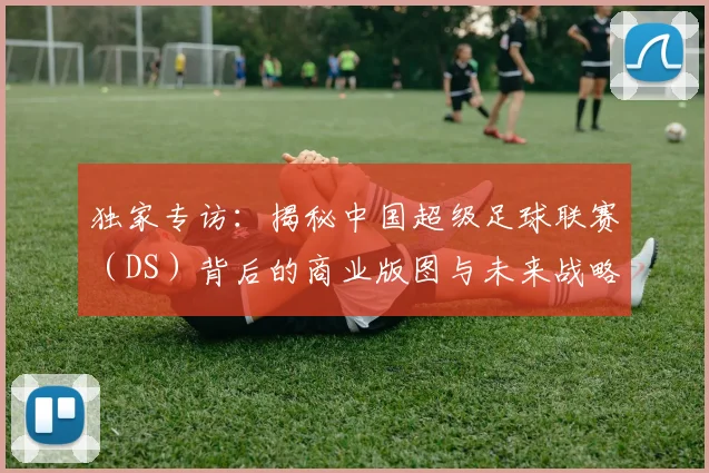 独家专访:揭秘中国超级足球联赛(DS)背后的商业版图与未来战略