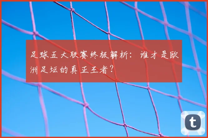 足球五大联赛终极解析：谁才是欧洲足坛的真正王者？