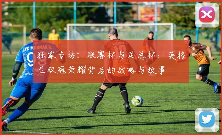 独家专访：联赛杯与足总杯，英格兰双冠荣耀背后的战略与故事