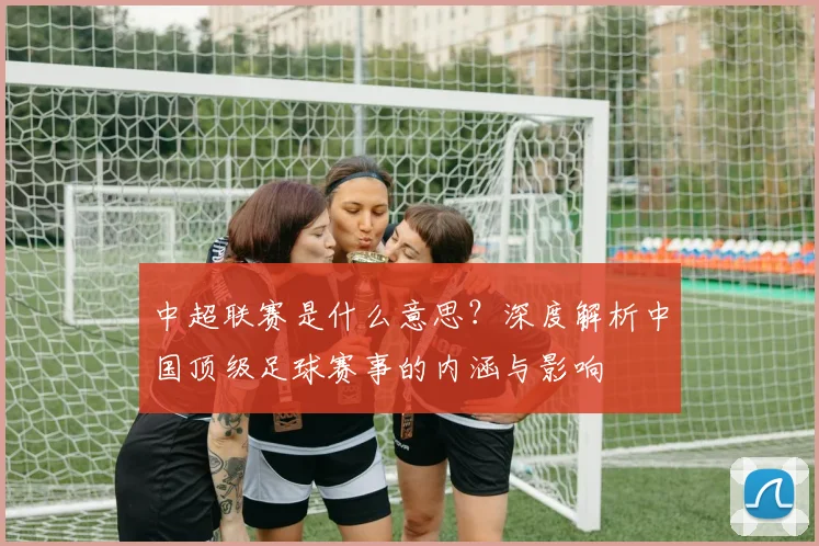 中超联赛是什么意思?深度解析中国顶级足球赛事的内涵与影响