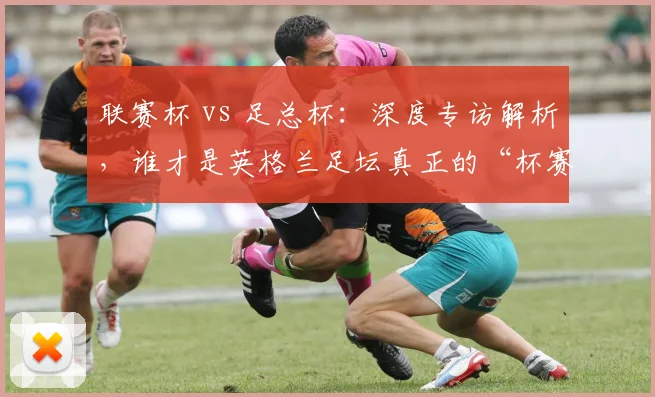 联赛杯 vs 足总杯:深度专访解析,谁才是英格兰足坛真正的“杯赛之王”?